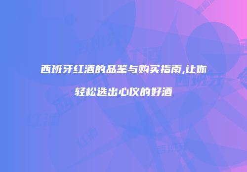 西班牙红酒的品鉴与购买指南,让你轻松选出心仪的好酒