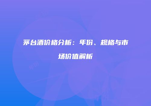 茅台酒价格分析：年份、规格与市场价值解析