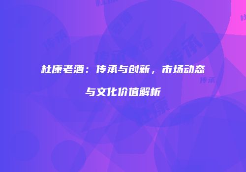 杜康老酒：传承与创新，市场动态与文化价值解析
