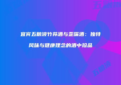 宜宾五粮液竹荪酒与歪嘴酒：独特风味与健康理念的酒中珍品