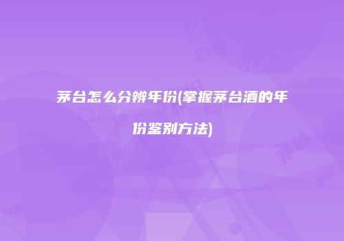 茅台怎么分辨年份(掌握茅台酒的年份鉴别方法)