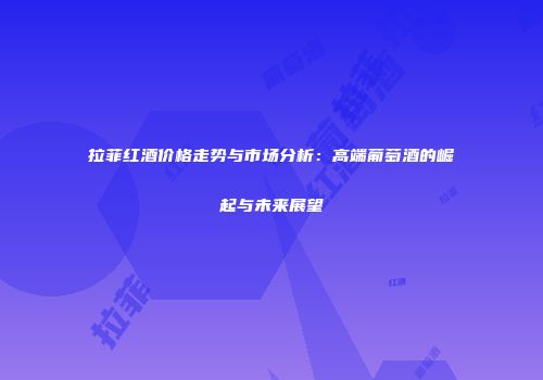 拉菲红酒价格走势与市场分析：高端葡萄酒的崛起与未来展望