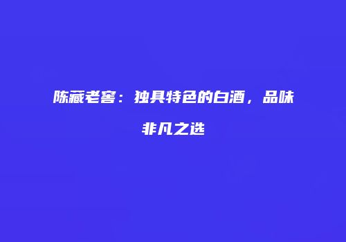 陈藏老窖：独具特色的白酒，品味非凡之选