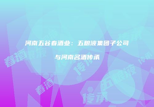 河南五谷春酒业：五粮液集团子公司与河南名酒传承