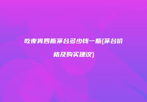 吃夜宵四瓶茅台多少钱一瓶(茅台价格及购买建议)