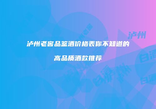 泸州老窖品鉴酒价格表你不知道的高品质酒款推荐