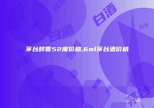 茅台醇香52度价格,6ml茅台酒价格