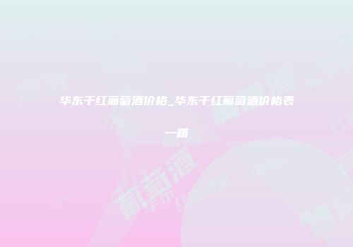 华东干红葡萄酒价格_华东干红葡萄酒价格表一箱