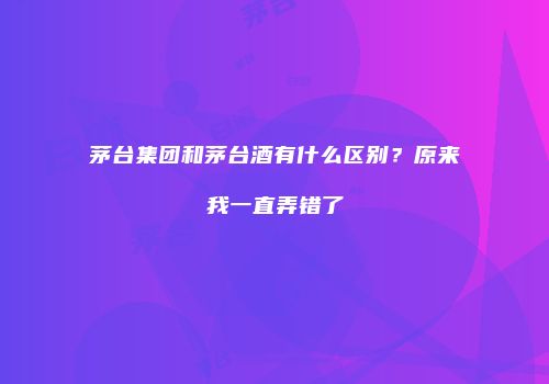 茅台集团和茅台酒有什么区别？原来我一直弄错了