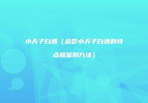 小天子白酒（品尝小天子白酒的特点和鉴别方法）