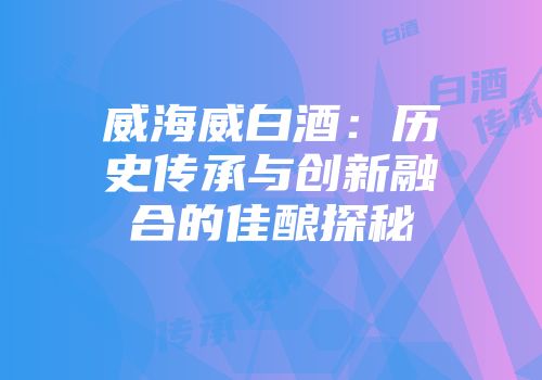 威海威白酒：历史传承与创新融合的佳酿探秘