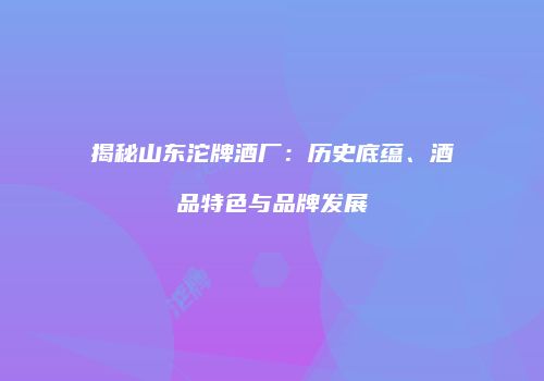 揭秘山东沱牌酒厂：历史底蕴、酒品特色与品牌发展