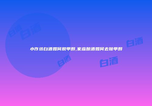 小作坊白酒如何脱甲醇,家庭酿酒如何去除甲醇