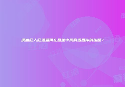 澳洲红人红酒如何在品鉴中找到适合你的佳酿？