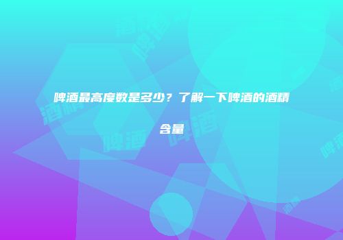 啤酒最高度数是多少？了解一下啤酒的酒精含量