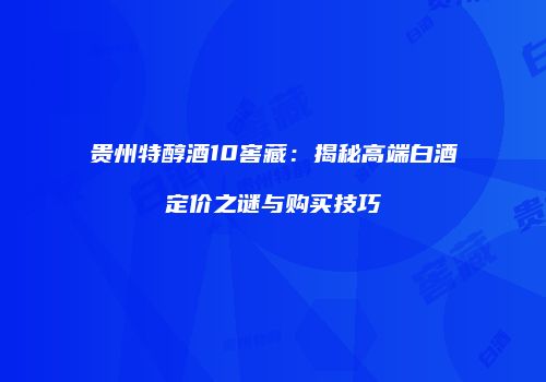 贵州特醇酒10窖藏：揭秘高端白酒定价之谜与购买技巧