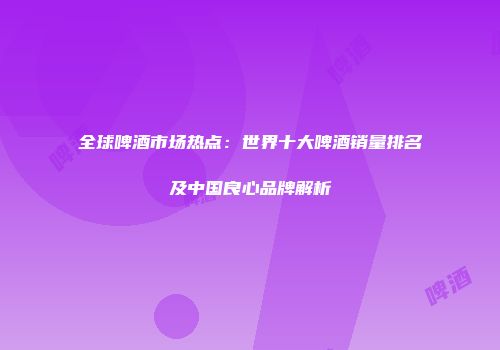全球啤酒市场热点：世界十大啤酒销量排名及中国良心品牌解析
