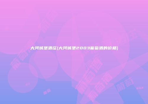 大河城堡酒庄(大河城堡2003葡萄酒的价格)