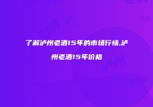 了解泸州老酒15年的市场行情,泸州老酒15年价格