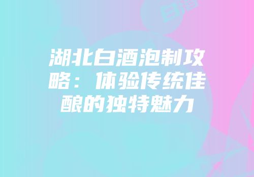 湖北白酒泡制攻略：体验传统佳酿的独特魅力