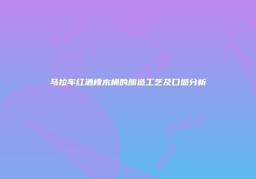 马拉车红酒橡木桶的酿造工艺及口感分析