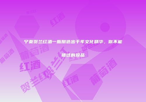 宁夏贺兰红酒一瓶酿造出千年文化精华，你不能错过的珍品