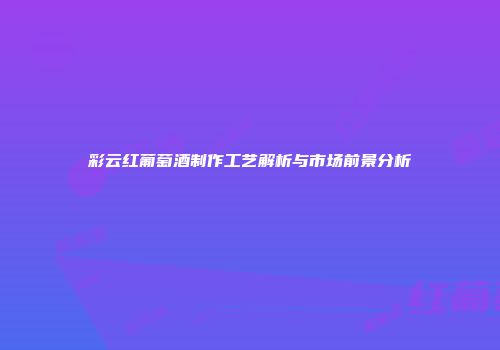 彩云红葡萄酒制作工艺解析与市场前景分析