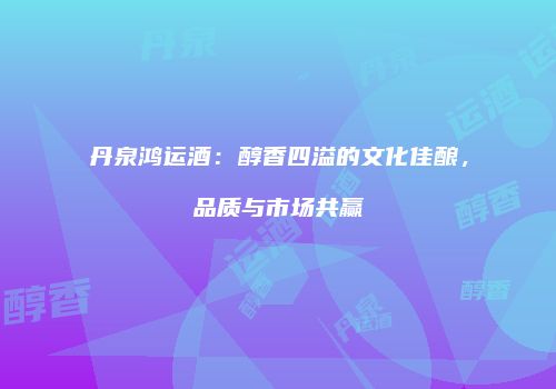 丹泉鸿运酒：醇香四溢的文化佳酿，品质与市场共赢
