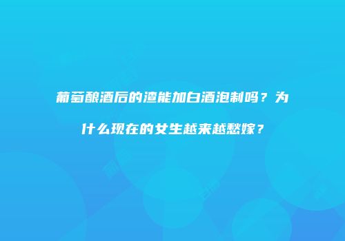 葡萄酿酒后的渣能加白酒泡制吗？为什么现在的女生越来越愁嫁？