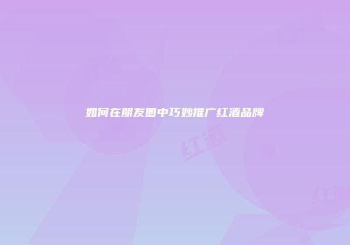 如何在朋友圈中巧妙推广红酒品牌