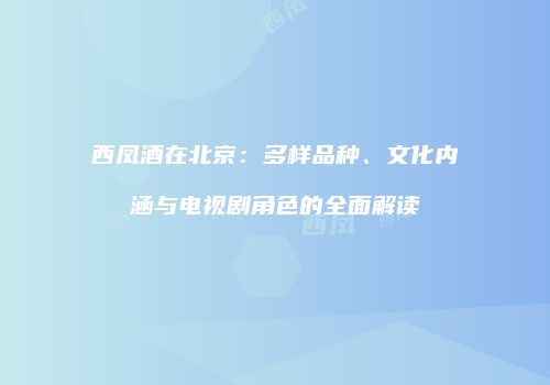 西凤酒在北京：多样品种、文化内涵与电视剧角色的全面解读