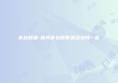 茅台醇酒-请问茅台醇香酒多少钱一瓶