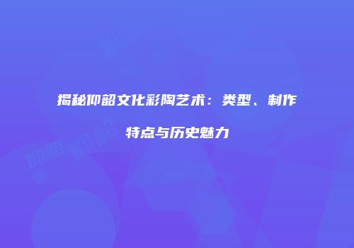 揭秘仰韶文化彩陶艺术：类型、制作特点与历史魅力