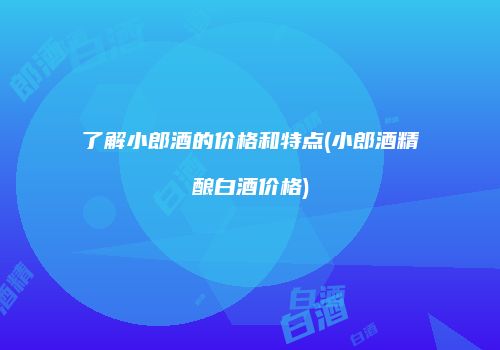 了解小郎酒的价格和特点(小郎酒精酿白酒价格)