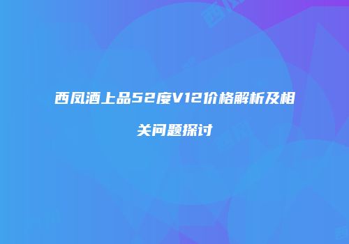 西凤酒上品52度V12价格解析及相关问题探讨
