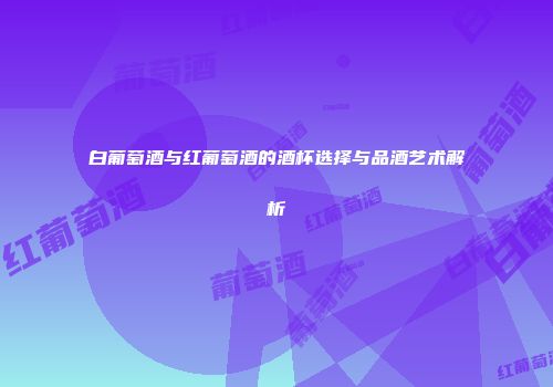 白葡萄酒与红葡萄酒的酒杯选择与品酒艺术解析