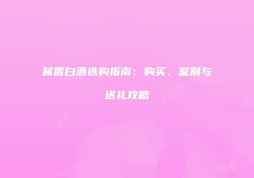 酱香白酒选购指南：购买、鉴别与送礼攻略