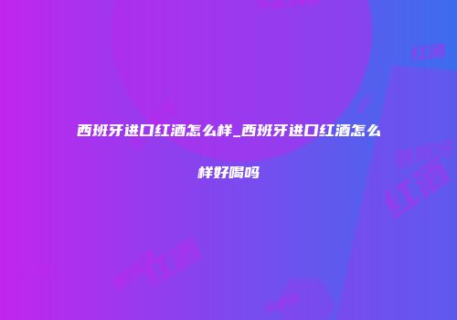 西班牙进口红酒怎么样_西班牙进口红酒怎么样好喝吗