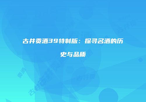 古井贡酒39特制版：探寻名酒的历史与品质
