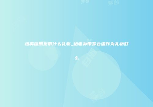 给英国朋友带什么礼物_给老外带茅台酒作为礼物好么