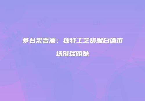 茅台浆香酒：独特工艺铸就白酒市场璀璨明珠