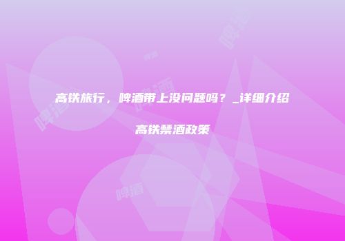 高铁旅行，啤酒带上没问题吗？_详细介绍高铁禁酒政策