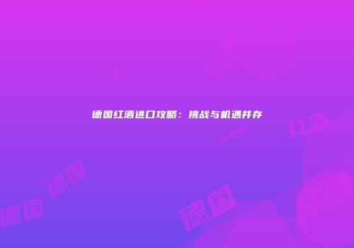 德国红酒进口攻略：挑战与机遇并存
