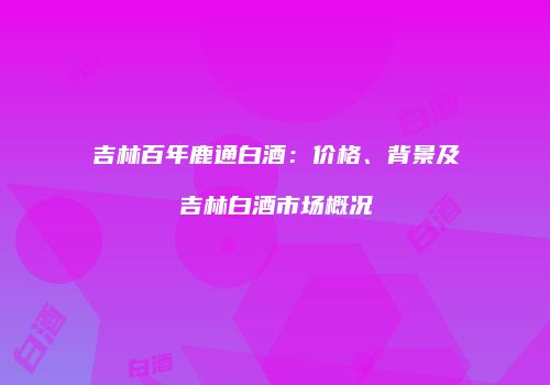 吉林百年鹿通白酒：价格、背景及吉林白酒市场概况