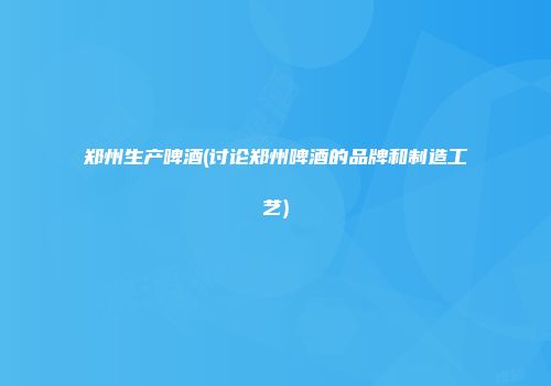 郑州生产啤酒(讨论郑州啤酒的品牌和制造工艺)