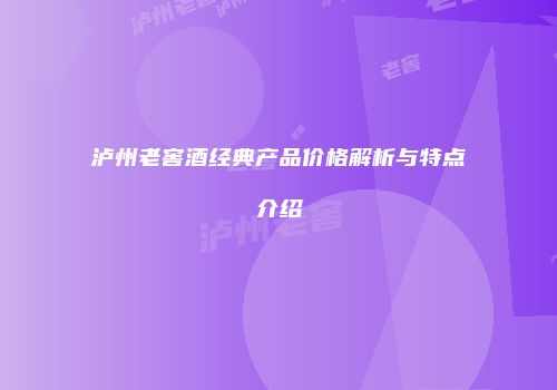 泸州老窖酒经典产品价格解析与特点介绍