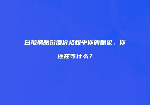 白玻璃瓶汾酒价格超乎你的想象，你还在等什么？