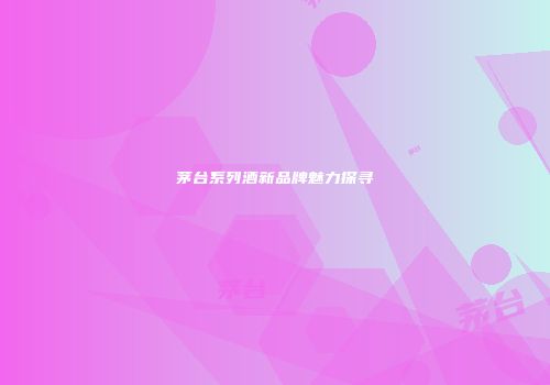 茅台系列酒新品牌魅力探寻