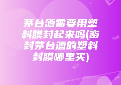 茅台酒需要用塑料膜封起来吗(密封茅台酒的塑料封膜哪里买)