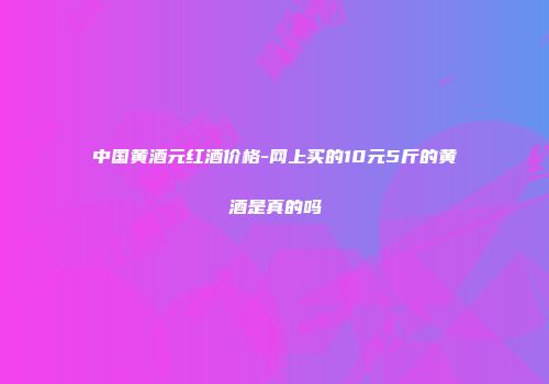 中国黄酒元红酒价格-网上买的10元5斤的黄酒是真的吗